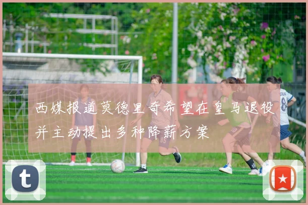 西媒报道莫德里奇希望在皇马退役并主动提出多种降薪方案