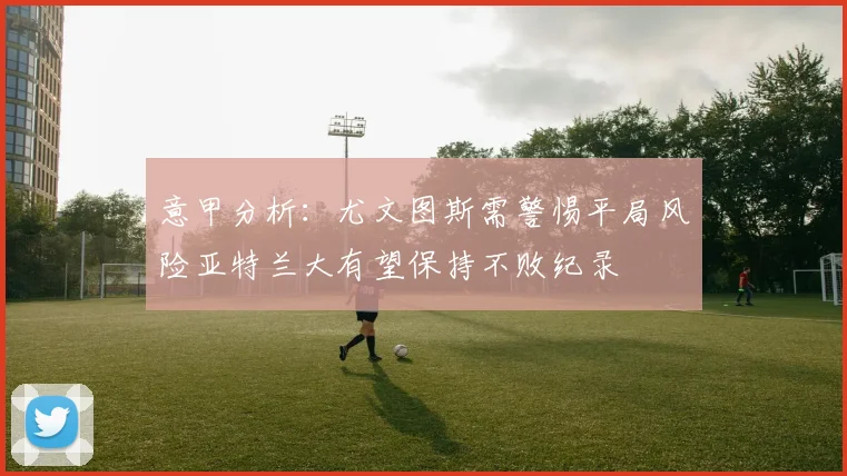 意甲分析：尤文图斯需警惕平局风险亚特兰大有望保持不败纪录