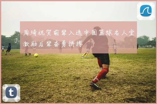 周琦祝贺前辈入选中国篮球名人堂激励后辈奋勇拼搏