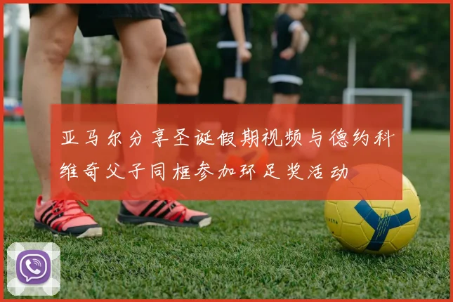 亚马尔分享圣诞假期视频与德约科维奇父子同框参加环足奖活动