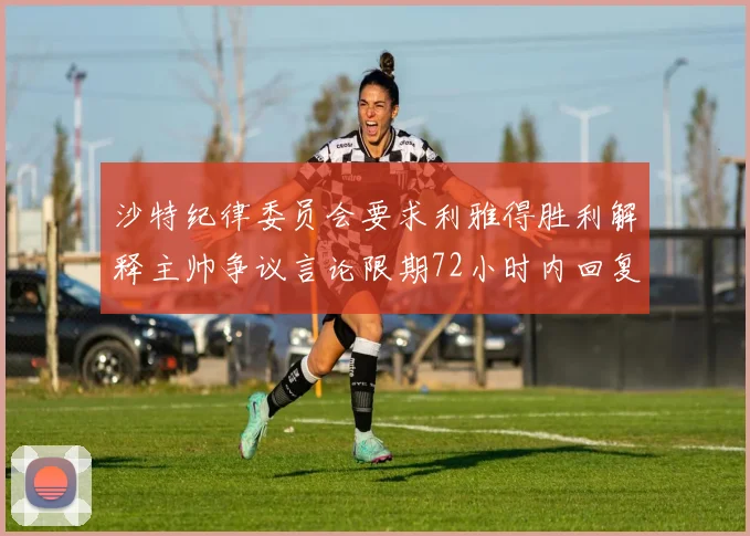 沙特纪律委员会要求利雅得胜利解释主帅争议言论限期72小时内回复