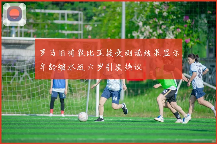 罗马旧将敦比亚接受测谎结果显示年龄缩水近六岁引发热议