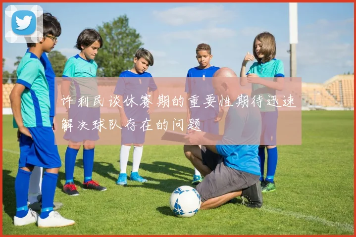 许利民谈休赛期的重要性期待迅速解决球队存在的问题