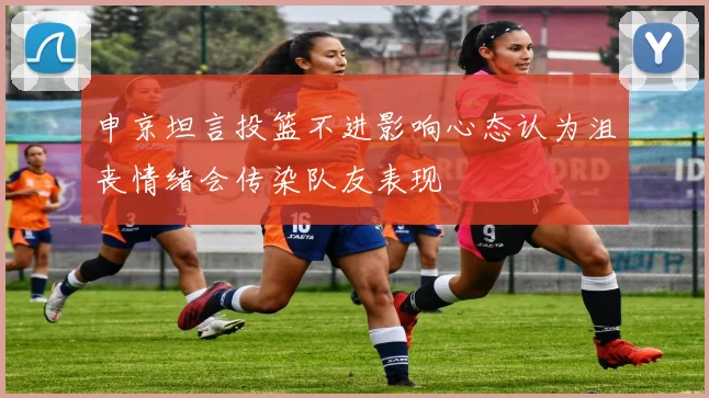 申京坦言投篮不进影响心态认为沮丧情绪会传染队友表现