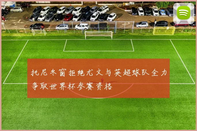 托尼冬窗拒绝尤文与英超球队全力争取世界杯参赛资格