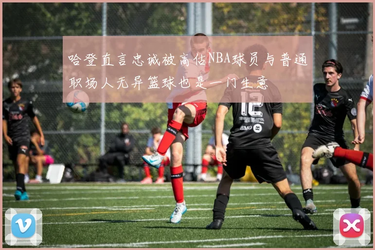 哈登直言忠诚被高估NBA球员与普通职场人无异篮球也是一门生意