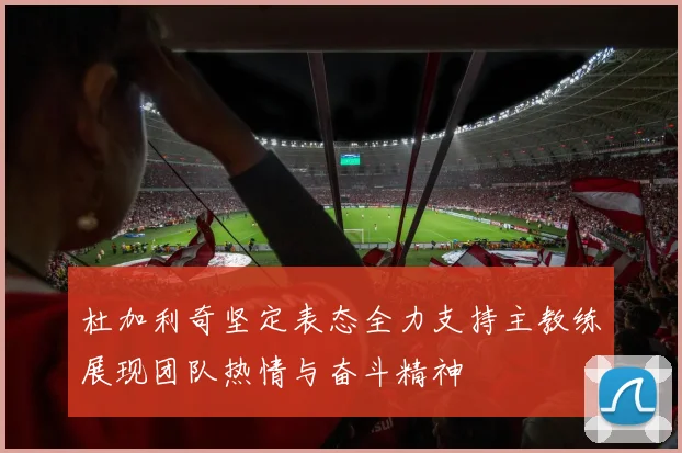 杜加利奇坚定表态全力支持主教练展现团队热情与奋斗精神