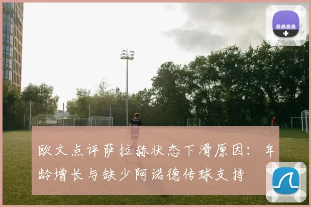 欧文点评萨拉赫状态下滑原因：年龄增长与缺少阿诺德传球支持