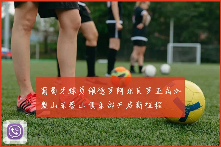 葡萄牙球员佩德罗阿尔瓦罗正式加盟山东泰山俱乐部开启新征程
