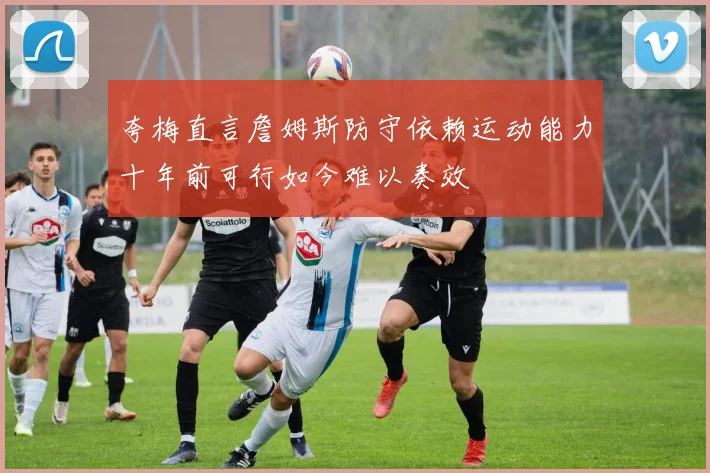 夸梅直言詹姆斯防守依赖运动能力十年前可行如今难以奏效