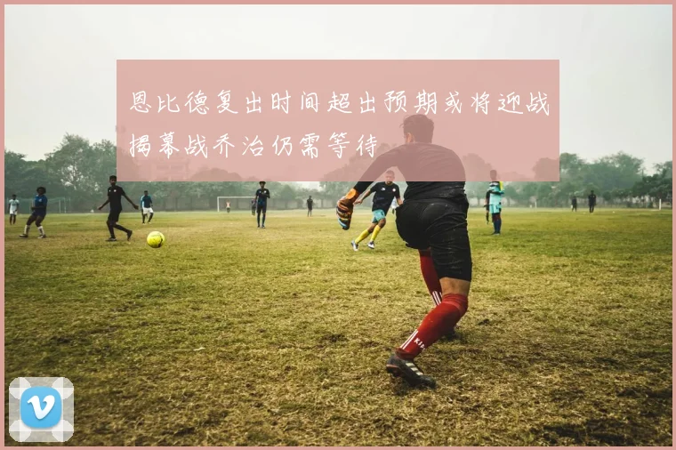 恩比德复出时间超出预期或将迎战揭幕战乔治仍需等待
