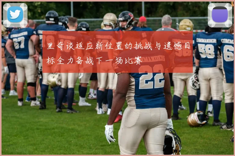 里奇谈适应新位置的挑战与遗憾目标全力备战下一场比赛
