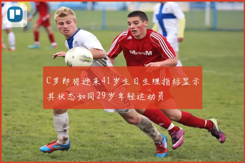 C罗即将迎来41岁生日生理指标显示其状态如同29岁年轻运动员