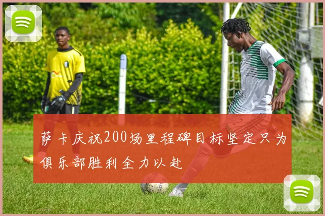 萨卡庆祝200场里程碑目标坚定只为俱乐部胜利全力以赴