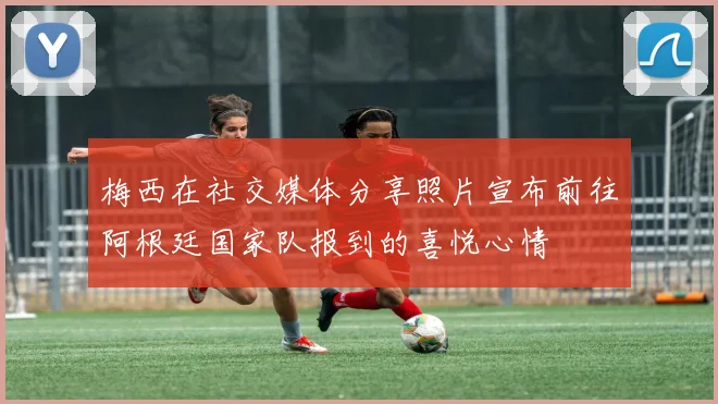 梅西在社交媒体分享照片宣布前往阿根廷国家队报到的喜悦心情