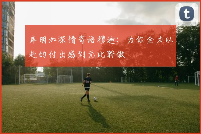 库明加深情寄语穆迪：为你全力以赴的付出感到无比骄傲