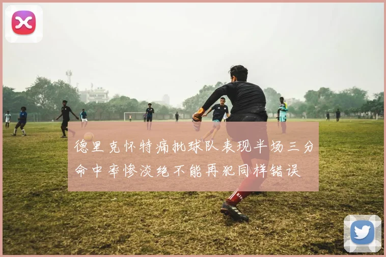 德里克怀特痛批球队表现半场三分命中率惨淡绝不能再犯同样错误