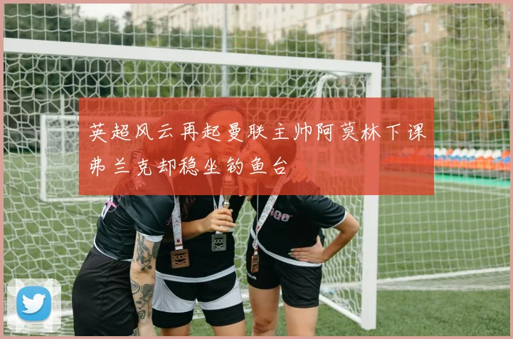 英超风云再起曼联主帅阿莫林下课弗兰克却稳坐钓鱼台