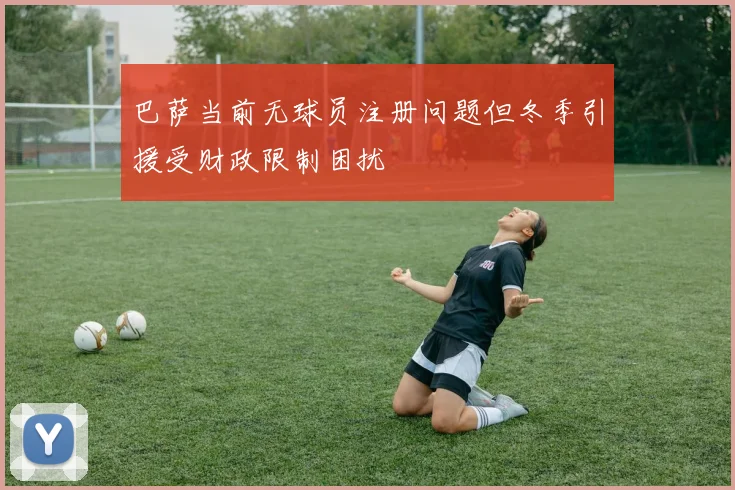 巴萨当前无球员注册问题但冬季引援受财政限制困扰