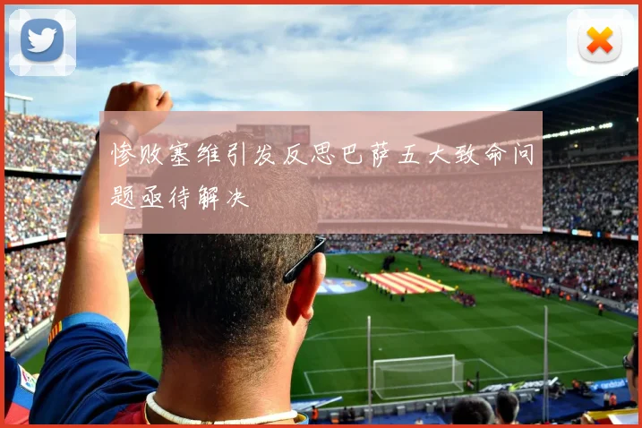 惨败塞维引发反思巴萨五大致命问题亟待解决