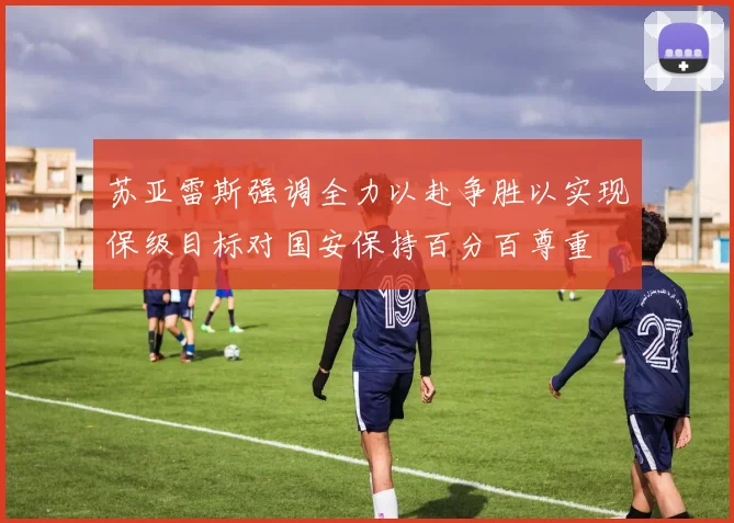 苏亚雷斯强调全力以赴争胜以实现保级目标对国安保持百分百尊重
