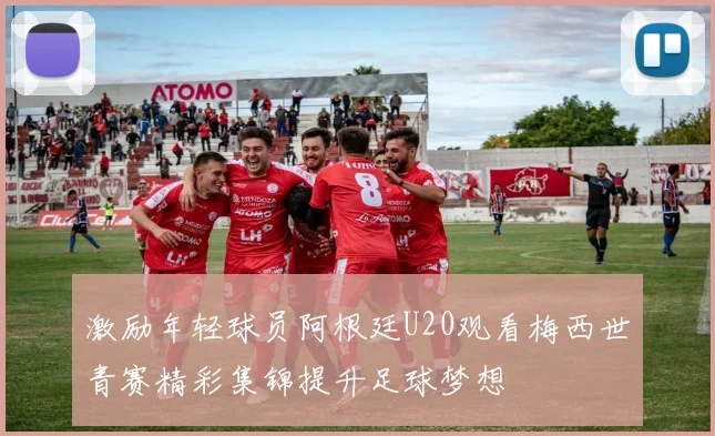 激励年轻球员阿根廷U20观看梅西世青赛精彩集锦提升足球梦想