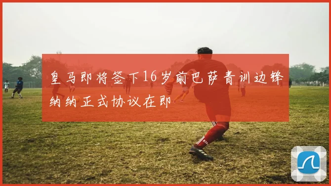 皇马即将签下16岁前巴萨青训边锋纳纳正式协议在即