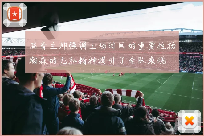 混音主帅强调上场时间的重要性杨瀚森的无私精神提升了全队表现