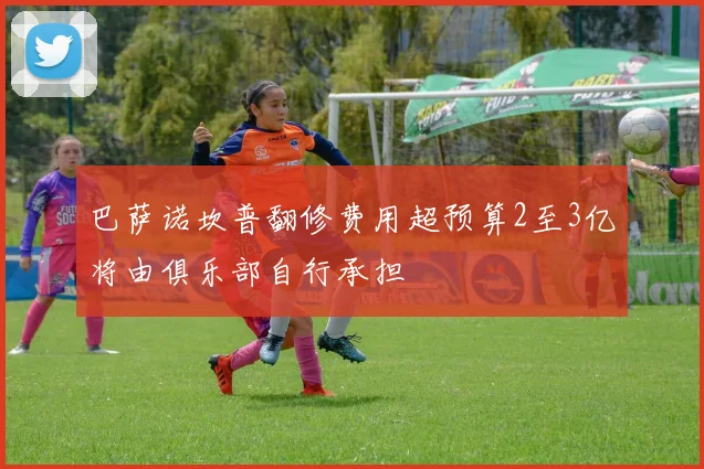 巴萨诺坎普翻修费用超预算2至3亿将由俱乐部自行承担