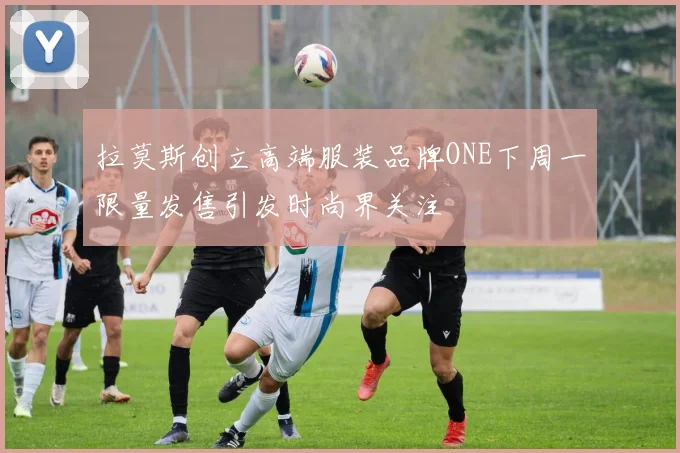 拉莫斯创立高端服装品牌ONE下周一限量发售引发时尚界关注