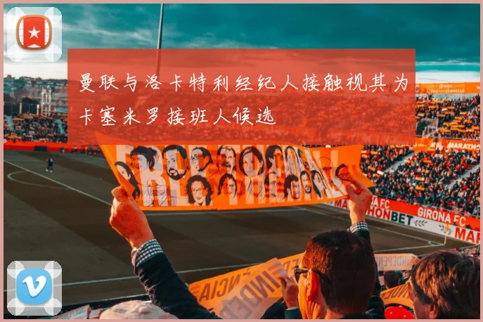 曼联与洛卡特利经纪人接触视其为卡塞米罗接班人候选